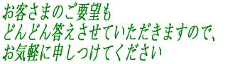 お客さまのご要望も どんどん答えさせていただきますので、 お気軽に申しつけてください